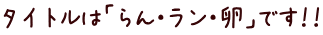 タイトルは「らん・ラン・卵」です！！