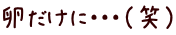 卵だけに・・・（笑）